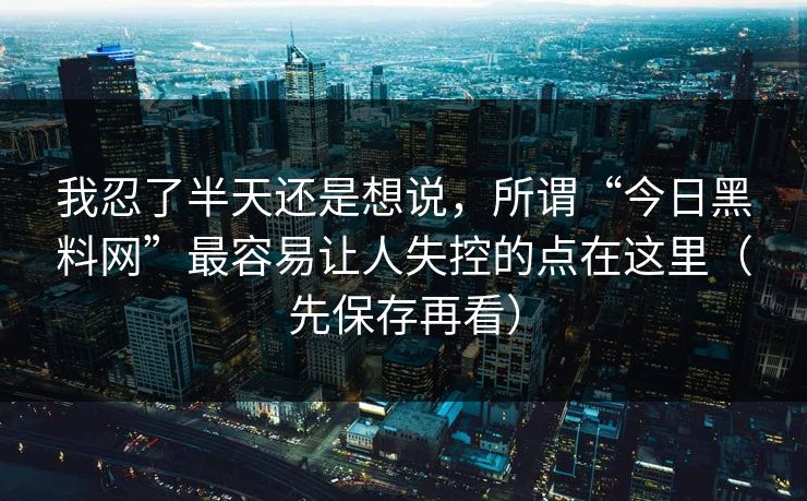 我忍了半天还是想说，所谓“今日黑料网”最容易让人失控的点在这里（先保存再看）