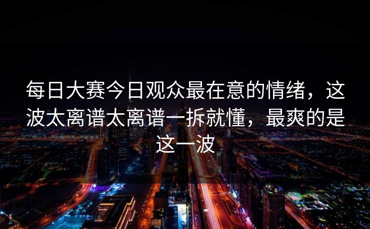 每日大赛今日观众最在意的情绪，这波太离谱太离谱一拆就懂，最爽的是这一波