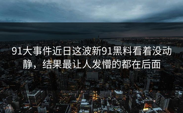 91大事件近日这波新91黑料看着没动静，结果最让人发懵的都在后面