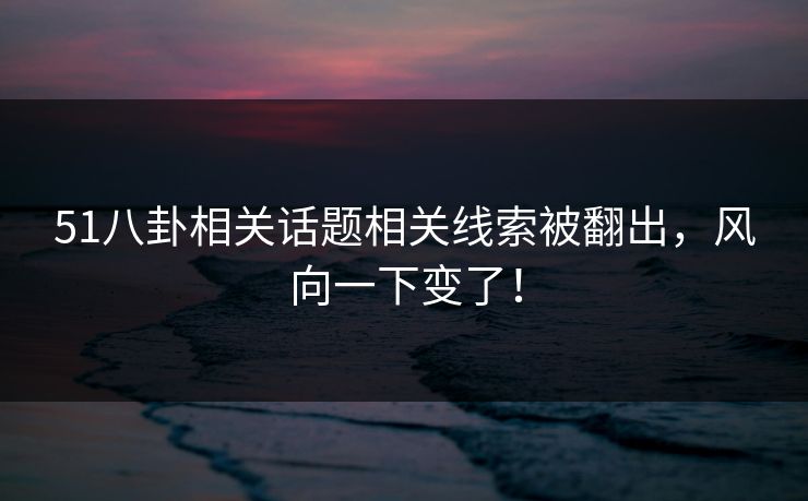 51八卦相关话题相关线索被翻出，风向一下变了！