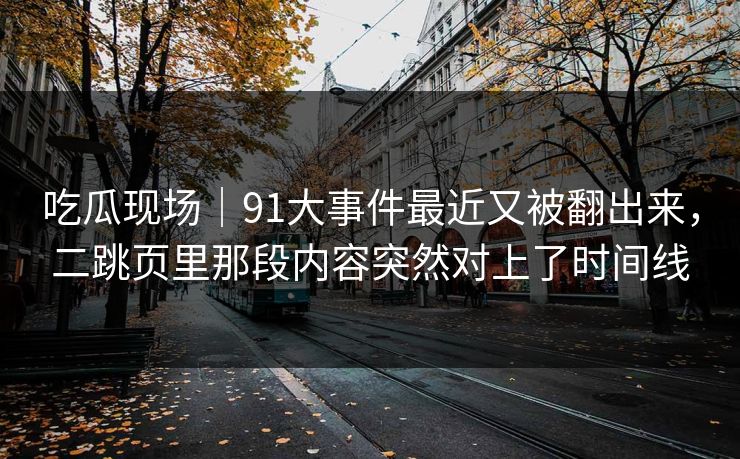 吃瓜现场｜91大事件最近又被翻出来，二跳页里那段内容突然对上了时间线