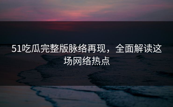 51吃瓜完整版脉络再现，全面解读这场网络热点
