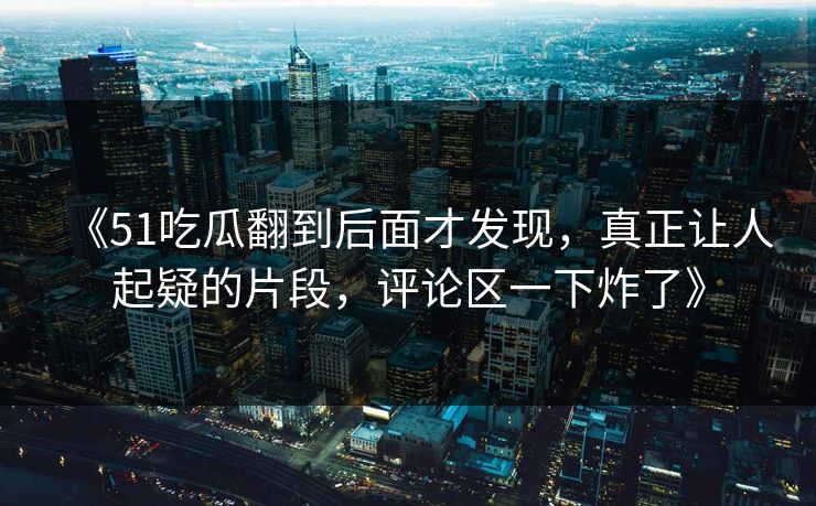 《51吃瓜翻到后面才发现,真正让人起疑的片段,评论区一下炸了》 《51吃瓜翻到后面才发现,真正让人起疑的片段,评论区一下炸了》